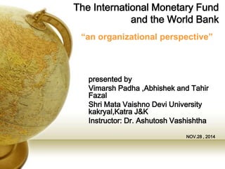 The International Monetary Fund
and the World Bank
presented by
Vimarsh Padha ,Abhishek and Tahir
Fazal
Shri Mata Vaishno Devi University
kakryal,Katra J&K
Instructor: Dr. Ashutosh Vashishtha
NOV.28 , 2014
“an organizational perspective”
 