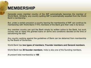 MEMBERSHIP
Generally every member country of the IMF automatically becomes the member of
World Bank. Similarly, any country quitting IMF is automatically expelled from the World
Bank’s membership.
But, under a certain provision a country leaving the membership of IMF can continue its
membership with World Bank if 75% members of the Bank give their vote in its favour.
Any member country can quit the Bank simply by written notice to the Bank, but such
country has to repay the granted loans on terms and conditions decided at the time of
sanctioning the loan.
Any country working against the guidelines of Bank can be debarred from membership
by the Board of Governors.
World Bank has two types of members: Founder members and General members.
World Bank has 30 founder members. India is also one of the founding members.
At present total membership is 188
 