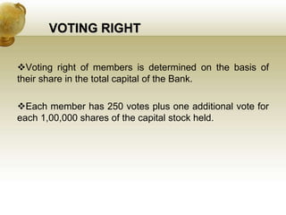 VOTING RIGHT
Voting right of members is determined on the basis of
their share in the total capital of the Bank.
Each member has 250 votes plus one additional vote for
each 1,00,000 shares of the capital stock held.
 
