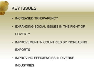 KEY ISSUES
• INCREASED TRNSPARENCY
• EXPANDING SOCIAL ISSUES IN THE FIGHT OF
POVERTY
• IMPROVEMENT IN COUNTRIES BY INCREASING
EXPORTS
• IMPROVING EFFICIENCIES IN DIVERSE
INDUSTRIES
 