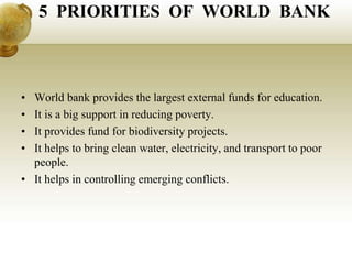 5 PRIORITIES OF WORLD BANK
• World bank provides the largest external funds for education.
• It is a big support in reducing poverty.
• It provides fund for biodiversity projects.
• It helps to bring clean water, electricity, and transport to poor
people.
• It helps in controlling emerging conflicts.
 