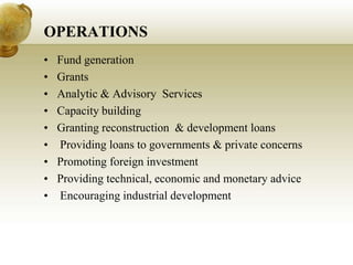 OPERATIONS
• Fund generation
• Grants
• Analytic & Advisory Services
• Capacity building
• Granting reconstruction & development loans
• Providing loans to governments & private concerns
• Promoting foreign investment
• Providing technical, economic and monetary advice
• Encouraging industrial development
 