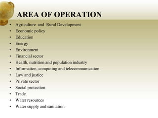 AREA OF OPERATION
• Agriculture and Rural Development
• Economic policy
• Education
• Energy
• Environment
• Financial sector
• Health, nutrition and population industry
• Information, computing and telecommunication
• Law and justice
• Private sector
• Social protection
• Trade
• Water resources
• Water supply and sanitation
 
