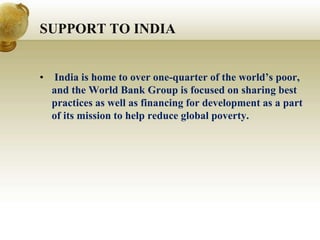 SUPPORT TO INDIA
• India is home to over one-quarter of the world’s poor,
and the World Bank Group is focused on sharing best
practices as well as financing for development as a part
of its mission to help reduce global poverty.
 