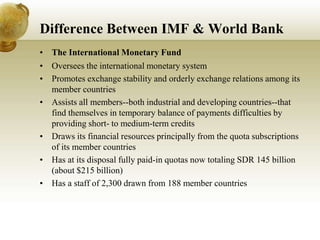 Difference Between IMF & World Bank
• The International Monetary Fund
• Oversees the international monetary system
• Promotes exchange stability and orderly exchange relations among its
member countries
• Assists all members--both industrial and developing countries--that
find themselves in temporary balance of payments difficulties by
providing short- to medium-term credits
• Draws its financial resources principally from the quota subscriptions
of its member countries
• Has at its disposal fully paid-in quotas now totaling SDR 145 billion
(about $215 billion)
• Has a staff of 2,300 drawn from 188 member countries
 
