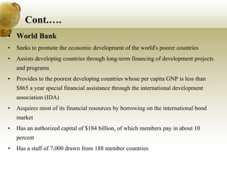 Cont.….
• World Bank
• Seeks to promote the economic development of the world's poorer countries
• Assists developing countries through long-term financing of development projects
and programs
• Provides to the poorest developing countries whose per capita GNP is less than
$865 a year special financial assistance through the international development
association (IDA)
• Acquires most of its financial resources by borrowing on the international bond
market
• Has an authorized capital of $184 billion, of which members pay in about 10
percent
• Has a staff of 7,000 drawn from 188 member countries
 