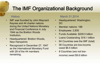 The IMF Organizational Background
History
• IMF was founded by John Maynard
Keynes and 44 charter nations
during the United Nations Monetary
and Financial Conference in July
1944 as the Bretton Woods
Institution.
• Headquartered: Bretton Woods,
New Hampshire
• Recognized in December 27, 1947
as the International Monetary Fund
with 29 of the 44 members
remaining.
March 31,2014
• Headquartered: Washington,
DC
• Member nations: 188
• Employees: 2,830
• Funds Available: $209.5 billion
• Loans Outstanding: $16.1 billion
• 64 Countries owe the IMF (total)
• 56 Countries are low-income
owed $6.5 billion
• 8 Countries (are not low-
income) owed $9.6 billion
 