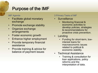Purpose of the IMF
IMF Agenda
• Facilitate global monetary
exchange
• Promote exchange stability
• Organize exchange
arrangements
• Foster economic growth
• Enhance higher employment
• Provide temporary financial
assistance
• Provide training & advice for
balance of payment issues
3 Primary Tasks of IMF
• Surveillance
• Monitoring financial &
economic activities to
develop policies, strategies
& recommendations for
proactive crisis prevention.
• Lending
• Funding for short-term, low-
interest loans for
macroeconomic issues
related to political &
economic stability.
• Technical Assistance
• Training & consultation for
loan applications, policy
reforms and the
interpretation of data.
 