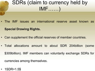 SDRs (claim to currency held by
IMF……)
• The IMF issues an international reserve asset known as
Special Drawing Rights.
• Can supplement the official reserves of member countries.
• Total allocations amount to about SDR 204billion (some
$309billion). IMF members can voluntarily exchange SDRs for
currencies among themselves.
• 1SDR=1.5$
 