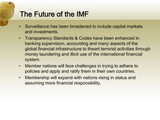 The Future of the IMF
• Surveillance has been broadened to include capital markets
and investments.
• Transparency Standards & Codes have been enhanced in
banking supervision, accounting and many aspects of the
global financial infrastructure to thwart terrorist activities through
money laundering and illicit use of the international financial
system.
• Member nations will face challenges in trying to adhere to
policies and apply and ratify them in their own countries.
• Membership will expand with nations rising in status and
assuming more financial responsibility.
 
