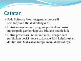 Catatan
Pada Software Monitor, gambar mouse di
sembunyikan (tidak dihilangkan)
Untuk mengeluarkan program perkirakan posisi
mouse pada gambar kop lalu lakukan double klik
Untuk presentasi. Keluarkan menu dengan cara :
perkirakan posisi mouse pada tabel kiri. Lalu lakukan
double klik. Maka akan tampil menu di bawahnya.