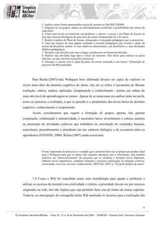III Simpósio Nacional ABCiber - Dias 16, 17 e 18 de Novembro de 2009 - ESPM/SP - Campus Prof. Francisco Gracioso
10
2. Analise outras fontes apresentadas acerca do assunto no link RECURSOS.
3. Organize-se em grupos, duplas ou individualmente (conforme a possibilidade dos alunos de
cada polo).
4. Visite uma escola ou entreviste um professor e solicite o acesso a um Plano de Ensino na
área das Ciências Biológicas de uma série do ensino fundamental (5o a 8o anos).
5. Realize a análise do Plano de Ensino, destacando a concepção pedagógica que o caracteriza .
6. Faça um resumo de uma página contendo a corrente pedagógica que reveste o plano de
ensino da disciplina, analise os seus objetivos educacionais, sua justificativa e suas atividades
didático-pedagógicas.
7. Socialize suas dúvidas com seus colegas e professores no fórum tira-dúvidas.
8. Realize esta atividade logo após o início do semestre. Não deixe para realizar no prazo
máximo, ou seja, próximo à primeira presencial.
9. Entregue o resumo com a cópia do plano de ensino analisado à sua tutora." (Descrição do
processo da WQ analisada).
Para Rocha (2007) toda Webquest bem elaborada deveria ser capaz de explorar os
níveis mais altos do domínio cognitivo do aluno, isto ele se refere à taxonomia de Bloom:
avaliação, síntese, análise, aplicação, compreensão e conhecimento - postos em ordem do
mais alto nível de aprendizagem ao menor. Apesar de se mencionar em análise tanto na tarefa,
como no processo e avaliação, o que se percebe é o predomínio dos níveis baixo de domínio
cognitivo: conhecimento e compreensão.
Assim, consideramos que sugerir a formação de grupos, apenas, não garante
cooperação, colaboração e interatividade, é necessário haver investimento e esforço maiores
na promoção de atividades coletivas que trabalhem na articulação de conteúdos factuais,
conceituais, procedimentais e atitudinais em um contexto dialógico e de co-autoria entre os
aprendentes (SANTOS, 2008). Rocha (2007) ainda acrescenta:
O mais importante do processo é o cuidado que o professor deve ter ao propor um produto final
para a Webquest para que os alunos não somente interajam com a informação, mas também
realizem um "desenvolvimento" da pesquisa que os conduza a formular novas hipóteses,
elaborar novos argumentos, comparar situações e procurar explicações ou soluções criativas,
construindo, com isso, um novo conhecimento. (ROCHA, 2007, p. 72) (grifo próprio do autor)
1.4 Como a WQ foi concebida como uma metodologia para ajudar o professor a
utilizar os recursos da internet com criatividade e critério, a prioridade devem ser por recursos
originados na web, isto não implica que seja proibido fazer uso de fontes de outros suportes.
Todavia, na antecipação da coreografia desta WQ analisada os recursos para a realização das
 