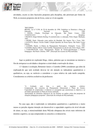 III Simpósio Nacional ABCiber - Dias 16, 17 e 18 de Novembro de 2009 - ESPM/SP - Campus Prof. Francisco Gracioso
11
atividades, exceto os dois fascículos propostos pela disciplina, não priorizam por fontes da
Web, os recursos propostos são de livros, como se vê em seguida:
"RECURSOS
BRASIL. Lei nº 9.394, de 20 de dezembro de 1996. Estabelece as Diretrizes e Bases da
Educação Nacional. Brasília, 1996.
• DAVIS, Cláudia. Psicologia na Educação. São Paulo: Cortez, 1990.
• FASCÍCULO I e II da disciplina.
• FRANCO, Sérgio Roberto Kieling. O construtivismo e a educação. Porto Alegre: Mediação,
1995.
• FREIRE, Paulo. Educação como prática da liberdade. Rio Janeiro: Paz e Terra, 1981.
• GATOTTI, Moacir. Escola Cidadã. Coleção Questões da Nossa Época. São Paulo: Cortez
Editora, 1995.
• GANDIN, Danilo. A Prática do Planejamento Participativo. Petrópolis: Vozes, 1995.
• GANDIN, Danilo; CRUZ, Carlos Carrilho. Planejamento na sala de aula. Porto Alegre, 1995.
• VASCONCELOS, Celso. Planejamento, Projeto de Ensino-aprendizagem e Projeto
Pedagógico. São Paulo: Libertas, 1999”. (Descrição dos recursos da WQ analisada).
Aqui se poderia ter explorado blogs, vídeos, palestras que se encontram na internet a
fim de enriquecer as atividades e despertar a criatividade e motivação do aluno.
1.5 Quanto à avaliação, Bottentuit Junior e Coutinho (2008) consideram que além da
explicação do que será avaliado deve-se ter em atenção os indicadores quantitativos e
qualitativos, ou seja, as variáveis a considerar e o peso relativo de cada tarefa cumprida.
Consideremos os critérios avaliativos da professora:
"A Avaliação será feita a partir dos seguintes critérios:
Compreensão dos conceitos de Planejamento Educacional e Plano de Ensino;
Capacidade de compreender e evidenciar as concepções que caracterizam os objetivos e as
atividades apresentadas no Plano de Ensino analisado.
Apresentação de elementos indicativos do seu domínio na análise crítica das propostas de
situações pedagógicas propostas". (Descrição da avaliação da WQ analisada).
No caso aqui, não é explicitado os indicadores quantitativos e qualitativos e muito
menos se percebe alguma intenção em desenvolver a capacidade cognitiva de nível elevado
do aluno, ou seja, a intencionalidade desta WQ não ultrapassa dos níveis mais inferiores de
domínio cognitivo, ou seja compreender os conceitos e evidenciá-los.
 