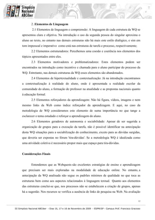 III Simpósio Nacional ABCiber - Dias 16, 17 e 18 de Novembro de 2009 - ESPM/SP - Campus Prof. Francisco Gracioso
12
2. Elementos de Linguagem
2.1 Elementos de linguagem e compreensão: A linguagem de cada estrutura da WQ se
apresentou clara e objetiva. Na introdução o uso da segunda pessoa do singular aproxima o
aluno ao texto, no entanto nas demais estruturas não há mais este estilo dialógico, e sim em
tom impessoal e imperativo como está nas estruturas de tarefa e processo, respectivamente;
2.2 Elementos estruturadores: Percebemos uma coesão e coerência nos elementos dos
tópicos apresentados entre eles.
2.3 Elementos motivadores e problematizadores: Estes elementos podem ser
encontrados na introdução como incentivo e chamada para o aluno participar do processo da
WQ. Entretanto, nas demais estruturas da WQ esses elementos são abandonados.
2.4 Elementos de hipertextualidade e contextualização: Já na introdução encontramos
a contextualização à realidade do aluno, onde é apresentada a realidade escolar da
comunidade do aluno, a formação do professor na atualidade e as propostas nacionais quanto
à educação formal.
2.5 Elementos reforçadores da aprendizagem: Não há figura, vídeos, imagens e nem
mesmo links da Web como índice reforçador da aprendizagem. E aqui, no caso da
metodologia de WQ consideramos este elemento de suma importância no que tange a
esclarecer o tema estudado e reforçar a aprendizagem do aluno.
2.6 Elementos geradores de autonomia e sociabilidade: Apesar de ser sugerida a
organização de grupos para a execução da tarefa, não é possível identificar na antecipação
desta WQ situações para a sociabilização do conhecimento, exceto para as dúvidas surgidas,
que deveria ser expostas no fórum 'tira-dúvidas'. Se a metodologia WQ é idealizada como
uma atividade coletiva é necessário propor mais que espaço para tira-dúvidas.
Considerações Finais
Entendemos que as Webquests são excelentes estratégias de ensino e aprendizagem
que precisam ser mais exploradas na modalidade de educação online. No entanto, a
antecipação da WQ analisada não segue os padrões mínimos de qualidade no que toca as
estruturas bem como aos aspectos relacionados à linguagem textual. Quanto aos elementos
das estruturas conclui-se que, nos processos não se estabelecem a criação de grupos, apenas
há a sugestão. Nos recursos se verifica a ausência de links de pesquisa na Web. Na avaliação
 