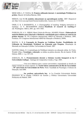 III Simpósio Nacional ABCiber - Dias 16, 17 e 18 de Novembro de 2009 - ESPM/SP - Campus Prof. Francisco Gracioso
14
MERCADO, L. P. VIANA, M. Projetos utilizando internet: A metodologia WebQuest na
prática. Maceió: Q Gráfica/Marista, 2004.
MORAN, José M. Os modelos educacionais na aprendizagem on-line. 2007. Disponível
em: http://www.eca.usp.br/prof/moran/modelos.htm. Acesso em 11/10/2009
OSER, F. K. E BAERISWYL, F. J. Choreographies of teaching: bridging instruction to
teaching”, in V. RICHARDSON (Editor): Handbook of research on teaching (4ª
ed). Washington: AREA, 2001. pp. 1031-1065.
PADILHA, M. A. S. ; RIBAS, Maria Vitória de Oliveira ; SOARES, Walmir . Elaboração de
matérial didático para Educação a Distância: contribuindo para o debate no contexto da
prática docente. In: XV Congresso Internacional ABED de Educação a Distância, 2009,
Fortaleza. XV Congresso Internacional ABED de Educação a Distância, 2009b.
ROCHA, L. R. A Concepção de Pesquisa no Cotidiano Escolar: Possibilidades de
Utilização da Metodologia WebQuest na Educação pela Pesquisa. Dissertação de
Mestrado em Educação Curitiba: Universidade do Paraná. 2007
SANTOS, Edméa. O. A metodologia da WebQuest interativa na educação online. In: Freire,
Wendel. (Org.). Tecnologia e educação: as mídias na prática docente. Rio de Janeiro: WAK
Editora, 2008, v. 1, p. 107-128.
ZABALZA, M. A.. Pronunciamento durante a Solemne Lección Inaugural en las 3
Universidades Gallegas - Santiago de Compostela, Coruña y Vigo. 2005.
_____________. Uma nova didáctica para o ensino universitário: respondendo ao desafio do
espaço europeu de ensino superior. In: Sessão Solene comemorativa do Dia da Unversidade
– 95º aniversário da Universidade do Porto. Porto: Faculdade de Psicologia e Ciências da
Educação, mar/2006.
_____________. Ser profesor universitario hoy. in La Cuestión Universitaria Boletín
Electrónico de la Cátedra UNESCO de Gestión y Política Universitaria Universidad
Politécnica de Madrid. 2009
 