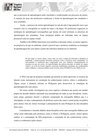 III Simpósio Nacional ABCiber - Dias 16, 17 e 18 de Novembro de 2009 - ESPM/SP - Campus Prof. Francisco Gracioso
2
que os processos de aprendizagem estão vinculados e condicionados aos processos de ensino.
A maneira de atuar dos professores condiciona a forma de aprendizagem dos estudantes e
seus resultados.
Assim, o processo de ensino-aprendizagem na sala de aula é algo parecido com o que
acontece com as coreografias no mundo do teatro e da dança. Os professores organizam as
estratégias de aprendizagem (coreografias) que 'postas em cena' orientam os processos de
aprendizagem dos estudantes. Essas estratégias podem ser realizadas tanto no espaço
presencial como no espaço virtual.
Padilha et all (2009a) relacionam essa metáfora à educação online, no ensino superior,
na perspectiva de que no ambiente virtual é possível que o professor estabeleça as estratégias
de aprendizagem dos seus alunos a partir das interfaces disponíveis no ambiente.
No que tange ao ensino online, vemos cada vez mais o espaço da Educação a Distância se
ampliando e proporcionando discussões profícuas sobre a docência nessa modalidade. As
universidades se mobilizam para compreender uma nova dinâmica simultaneamente ao
momento em que ela ocorre. As especificidades das práticas docentes no âmbito do espaço
virtual e no nível do Ensino Superior acarretam modificações profundas nas compreensões
sobre a didática e o processo didático neste nível de ensino (PADILHA et all, 2009a, p.3-4).
A WQ é um tipo de pesquisa orientada que permite ao aluno aproveitar os recursos da
internet como instrumento de construção do conhecimento criativo, crítico e colaborativo.
Alguns cursos à distância utilizam as Webquests para desenvolver as estratégias de
aprendizagem dos seus alunos.
Em nosso estudo, investigamos um curso superior a distância que possui um modelo
próprio de desenho didático utilizando essa metodologia em todas as suas disciplinas. Assim,
neste artigo, queremos discutir o primeiro componente da coreografia didática que é a
antecipação, ou seja, o planejamento do professor acerca das cenas a serem postas em prática
pelos alunos. Para tal, iremos investigar o planejamento de uma Webquest de uma disciplina
deste curso.
Consideramos o desenho didático desta disciplina como uma coreografia didática com
várias cenas elaboradas pelo professor, como os fóruns e Webquests, porém, iremos apenas
analisar se a antecipação da WQ proporciona a construção de um conhecimento crítico,
criativo e colaborativo pelos alunos.
 