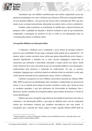 III Simpósio Nacional ABCiber - Dias 16, 17 e 18 de Novembro de 2009 - ESPM/SP - Campus Prof. Francisco Gracioso
3
Acreditamos que este trabalho contribuirá para uma melhor compreensão acerca das
propostas metodológicas de cursos a distância que utilizam as WQ como coreografia didática
em seus desenhos didáticos, visto que uma das críticas sobre a utilização das WQ é que elas,
muitas vezes, se tornam instrucionistas, diminuindo seu caráter criativo, crítico e colaborativo.
Também, ainda acreditamos na contribuição do trabalho para o desenvolvimento das
pesquisas sobre a qualidade da educação a distância realizada no país, já que intentaremos
compreender a antecipação do professor no que se refere ao seu planejamento para ser
vivenciado pelos alunos no ambiente online.
Coreografias Didáticas na Educação Online
A Educação a Distância vem se ampliando e novas formas de interação tornam-se
possíveis nessa modalidade. No que tange a educação online grande são as expectativas4
. No
entanto, ainda é comum encontrar cursos online que apenas disponibilizam textos lineares e
materiais digitalizados e fechados em si como recursos pedagógicos desprovidos de
mecanismos que estimulem a criatividade, criticidade e criação coletiva dos alunos. Sendo
assim o professor deve estar convencido de que nas coreografias didáticas a sua antecipação é
condicionadora para promover a construção do conhecimento. Ou seja, os recursos,
estratégias, linguagem que o professor disporá no ambiente online ira contribuir, ou não, para
a efetivação da construção de um conhecimento crítico, criativo e colaborativo.
Conforme a perspectiva da nova Didática universitária, discutida por Zabalza (2005,
2006, 2009) os processos de aprendizagem estão vinculados e condicionados aos processos de
ensino. E, em se tratando dessa relação de ensinar vinculado ao estilo, tipo e forma de como
os estudantes aprendem, é que dois professores da Universidade de Hamburgo, Oser e
Baeriswyl, usaram a metáfora da coreografia didática, para modelar tal processo e vínculo do
ensino-aprendizagem.
Sabemos que uma coreografia surge diante da necessidade de apresentar uma ideia ou
sentimento a um determinado público, e que pode ser definida como a arte de composição
estética dos movimentos corporais que compõem uma dança ou uma cena teatral. A
coreografia, que é marcada por ritmos, espaço e tempo, segundo Zabalza (2005) pode ter
4
Estamos tomando o conceito de Educação a Distância como modalidade de ensino e educação online como
modelo de EAD, conforme Moran (2007).
 