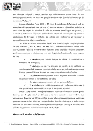 III Simpósio Nacional ABCiber - Dias 16, 17 e 18 de Novembro de 2009 - ESPM/SP - Campus Prof. Francisco Gracioso
5
esta situação pedagógica, Dodge percebeu que acidentalmente estava diante de uma
metodologia que poderia ser usada por qualquer professor e em qualquer disciplina, que ele
denominou 'Webquest'.
Segundo Mercado e Viana (2004, p. 23) o uso da metodologia de Webquest, pode ser
uma alternativa pedagógica, que permite: a) garantir acesso a informações autênticas e
atualizadas; b) romper as fronteiras da aula; c) promover aprendizagem cooperativa; d)
desenvolver habilidades cognitivas; e) transformar ativamente informações; e) incentivar
criatividade; f) favorecer o trabalho de autoria dos professores; g) favorecer o
compartilhamento de saberes pedagógicos.
Para alcançar clareza e objetividade na execução da metodologia, Dodge organizou a
WQ em estruturas (DODGE, 1995; SANTOS, 2008), conforme descrevemos abaixo. Além
desses, também é possível encontrar outros elementos como conclusão e créditos. Entretanto,
preferimos mencionar as estruturas que com mais frequência são encontrados numa proposta
de WQ:
• A introdução, que deverá instigar os alunos e contextualizar o
problema a ser investigado;
• A tarefa, que por sua vez apresenta as questões e os problemas da
pesquisa. A tarefa é concebida como um trabalho em grupo onde cada pessoa assume
diversas responsabilidades, de modo que produza aprendizagem significativa;
• Os processos onde o professor detalha os passos, orientando os alunos
no desenvolvimento da atividade como um todo;
• Os recursos, que quase sempre são provenientes da Web;
• A avaliação, que é explicitada ao aluno antecipadamente, assim esse já
sabe quais serão os instrumentos e critérios de sua própria avaliação;
Santos (2008) discute a Webquest Interativa "como um dispositivo fecundo para a
formação na educação online" (p. 126) que se baseia no conceito de interatividade. Essa
compreensão do caráter da WQ se propõe a agregar elementos pedagógicos que incentiva a
pesquisa como princípio educativo contextualizado e interdisciplinar entre o conhecimento
científico e a realidade dos alunos, além de promover espaço para o diálogo e a co-autoria de
sentidos e significados entre os estudantes (SANTOS, 2008).
O processo de antecipação da Webquest
 