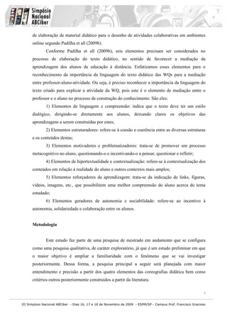 III Simpósio Nacional ABCiber - Dias 16, 17 e 18 de Novembro de 2009 - ESPM/SP - Campus Prof. Francisco Gracioso
7
de elaboração de material didático para o desenho de atividades colaborativas em ambientes
online segundo Padilha et all (2009b).
Conforme Padilha et all (2009b), seis elementos precisam ser considerados no
processo de elaboração do texto didático, no sentido de favorecer a mediação da
aprendizagem dos alunos de educação à distância. Enfatizamos esses elementos para o
reconhecimento da importância da linguagem do texto didático das WQs para a mediação
entre professor-aluno-atividade. Ou seja, é preciso reconhecer a importância da linguagem do
texto criado para explicar a atividade da WQ, pois este é o elemento de mediação entre o
professor e o aluno no processo de construção do conhecimento. São eles:
1) Elementos de linguagem e compreensão: indica que o texto deve ter um estilo
dialógico, dirigindo-se diretamente aos alunos, deixando claros os objetivos das
aprendizagens a serem construídas por estes;
2) Elementos estruturadores: refere-se à coesão e coerência entre as diversas estruturas
e os conteúdos destas;
3) Elementos motivadores e problematizadores: trata-se de promover um processo
metacognitivo no aluno, questionando-o e incentivando-o a pensar, questionar e refletir;
4) Elementos de hipertextualidade e contextualização: refere-se à contextualização dos
conteúdos em relação à realidade do aluno e outros contextos mais amplos;
5) Elementos reforçadores da aprendizagem: trata-se da indicação de links, figuras,
vídeos, imagens, etc., que possibilitem uma melhor compreensão do aluno acerca do tema
estudado;
6) Elementos geradores de autonomia e sociabilidade: refere-se ao incentivo à
autonomia, solidariedade e colaboração entre os alunos.
Metodologia
Este estudo faz parte de uma pesquisa de mestrado em andamento que se configura
como uma pesquisa qualitativa, de caráter exploratório, já que é um estudo preliminar em que
o maior objetivo é ampliar a familiaridade com o fenômeno que se vai investigar
posteriormente. Dessa forma, a pesquisa principal a seguir será planejada com maior
entendimento e precisão a partir dos quatro elementos das coreografias didática bem como
critérios outros posteriormente construídos a partir da literatura.
 