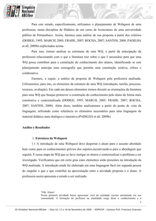 III Simpósio Nacional ABCiber - Dias 16, 17 e 18 de Novembro de 2009 - ESPM/SP - Campus Prof. Francisco Gracioso
8
Para este estudo, especificamente, utilizamos o planejamento de Webquest de uma
professora, numa disciplina de Didática de um curso de licenciatura de uma universidade
pública de Pernambuco. Assim, faremos uma análise de sua proposta a partir dos critérios
(DODGE, 1995; MARCH, 2005; FRADE, 2007; ROCHA, 2007; SANTOS, 2008; PADILHA
et all, 2009b) explicitados acima.
Para isso, iremos analisar as estruturas de uma WQ, a partir da antecipação da
professora relacionando com o que a literatura traz sobre o que é necessário para que uma
WQ possa contribuir para a construção do conhecimento dos alunos, identificando se este
planejamento antecipa uma coreografia que permita uma construção criativa, crítica e
colaborativa.
Faremos, a seguir, a análise da proposta de Webquest pela professora analisada.
Utilizaremos, para isto, os elementos da estrutura de uma WQ (introdução, tarefas, processo,
recursos, avaliação). Em cada um desses elementos iremos discutir as orientações da literatura
para uma WQ que busque promover a construção do conhecimento pelo aluno de forma mais
construtiva e contextualizada (DODGE, 1995; MARCH, 2005; FRADE, 2007; ROCHA,
2007; SANTOS, 2008). Além disso, também analisaremos a partir do ponto de vista da
linguagem, utilizando como referência os elementos necessários para uma linguagem de
material didático mais dialógica e interativa (PADILHA et all, 2009b).
Análise e Resultados
1. Estrutura da Webquest
1.1 A introdução de uma Webquest deve despertar o aluno para o assunto abordado
bem como para os conhecimentos prévios dos sujeitos,incentivando-o para a abordagem que
seguirá. É nessa etapa da WQ que se deve instigar os alunos e contextualizar o problema a ser
investigado. Verificamos que em certo grau estes elementos estão presentes na introdução da
WQ analisada. A introdução ainda foi elaborada em uma linguagem fácil em segunda pessoa
do singular o que o que contribui na aproximação entre a atividade proposta e o aluno. A
professora assim apresenta o estudo a ser realizado:
“Olá, Aluno!
Nossa primeira atividade busca aproximar você da realidade escolar encontrada em sua
comunidade. A formação do professor na atualidade exige deste o conhecimento e a
 