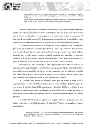 III Simpósio Nacional ABCiber - Dias 16, 17 e 18 de Novembro de 2009 - ESPM/SP - Campus Prof. Francisco Gracioso
9
participação em todos os processos que envolvam o ensino e a aprendizagem desde as
propostas nacionais, o projeto político-pedagógico, o planejamento curricular até a ação em
sala de aula.
Nesse sentido, nossa atividade abordará as questões relativas ao planejamento curricular
especificadas no item Tarefa.” (Descrição da introdução da WQ analisada).
Entretanto, consideramos que em uma introdução de WQ o professor precisa também
centrar seus objetivos em cativar o aluno, no sentido de criar um 'clima' que ele se encante
com a cena a ser dançada e, por isso, percorra os passos com vontade e entusiasmo. A
diferença da introdução em uma WQ da que estamos acostumado nos livros didáticos é que,
nestes, centra-se no assunto, enquanto que o modelo de Bernie Dodge centra-se no aluno.
1.2 A tarefa deve ser desenhada na perspectiva de que seja executável e interessante
pelo aluno, envolvendo-os na aprendizagem. Embora a tarefa aqui desenhada pela professora
seja executável aparenta ser pouco interessante uma vez que requer pouca criatividade do
aluno, já que o texto, como objetivo principal, consistia em identificar as correntes
pedagógicas de um determinado plano de aula e resumi-lo. "Tarefa: Construção de um texto a
partir de da análise de um plano de aula". (Descrição da tarefa da WQ analisada).
Observamos que uma construção de texto, dependendo das orientações para isso, ou
seja, das tarefas necessárias para se construir esse texto, pode servir como uma sistematização
dos conhecimentos adquiridos durante as tarefas executadas, mas, ao relacionar as tarefas
solicitadas pela professora (que veremos a seguir), percebemos que elas não proporcionam
uma reflexão e um trabalho de construção mais significativo e elaborado.
1.3 O processo deve indicar as diferentes etapas para se realizar a tarefa. Aqui as
etapas precisam ser bem detalhadas e claras para que o aluno trabalhe de forma segura em
seus grupos de trabalho. Segundo Bottentuit Junior e Coutinho (2008), na resolução de uma
Webquest o trabalho cooperativo e colaborativo é primordial, ou seja, colocar os alunos em
integração e estimular a criação de grupos é um dos objetivos que uma Webquest deve sempre
perseguir.
No modelo de WQ analisada a professora propõe a formação de grupos como uma
opção, conforme a possibilidade dos alunos de cada pólo. Vejamos a orientação do processo
da professora:
"1. Estude os fascículos 1 e 2. Fascículo 1 referente às correntes ou concepções que explicam
como o ser humano processa o conhecimento. Fascículo 2 - o item 3 referente ao Planejamento
Pedagógico (Planos de Ensino).
 