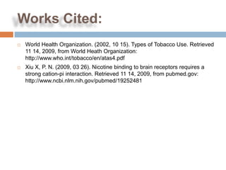 Works Cited:
   World Health Organization. (2002, 10 15). Types of Tobacco Use. Retrieved
    11 14, 2009, from World Heath Organization:
    http://www.who.int/tobacco/en/atas4.pdf
   Xiu X, P. N. (2009, 03 26). Nicotine binding to brain receptors requires a
    strong cation-pi interaction. Retrieved 11 14, 2009, from pubmed.gov:
    http://www.ncbi.nlm.nih.gov/pubmed/19252481
 