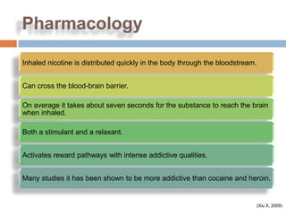 Pharmacology

Inhaled nicotine is distributed quickly in the body through the bloodstream.


Can cross the blood-brain barrier.

On average it takes about seven seconds for the substance to reach the brain
when inhaled.

Both a stimulant and a relaxant.


Activates reward pathways with intense addictive qualities.


Many studies it has been shown to be more addictive than cocaine and heroin.


                                                                               (Xiu X, 2009)
 