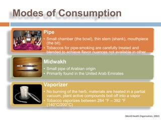 Modes of Consumption
     Pipe
     • Small chamber (the bowl), thin stem (shank), mouthpiece
       (the bit).
     • Tobaccos for pipe-smoking are carefully treated and
       blended to achieve flavor nuances not available in other
       tobacco products.
     Midwakh
     • Small pipe of Arabian origin
     • Primarily found in the United Arab Emirates

     Vaporizer
     • No burning of the herb, materials are heated in a partial
       vacuum, plant active compounds boil off into a vapor
     • Tobacco vaporizes between 284 °F – 392 °F
       (140°C/200°C)

                                                     (World Health Organization, 2002)
 