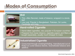 Modes of Consumption
     Bidi
     • Thin, often flavored, made of tobacco, wrapped in a tendu
       leaf
     • Low cost, Popular in Bangladesh, Pakistan, Sri Lanka,
       Cambodia and India
     Hand-rolled Cigarette
     • Hand-rolled cigarettes, very popular in European countries
     • Prepared from loose tobacco, cigarette papers and filters all
       bought separately, usually much cheaper to make


     Industrialized Cigarette
     • Consumed through smoking/inhaling, manufactured out of
       finely-cut cured tobacco leaves, reconstituted tobacco and
       additive.


                                                    (World Health Organization, 2002)
 