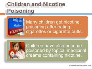 Children and Nicotine
Poisoning
      Many children get nicotine
      poisoning after eating
      cigarettes or cigarette butts.


      Children have also become
      poisoned by topical medicinal
      creams containing nicotine.

                            (Center for Desease Control, 2009)
 