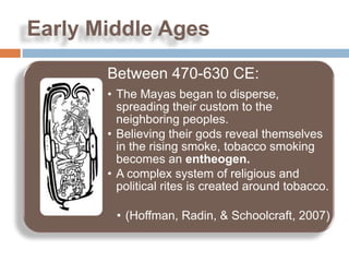 Early Middle Ages

       Between 470-630 CE:
       • The Mayas began to disperse,
         spreading their custom to the
         neighboring peoples.
       • Believing their gods reveal themselves
         in the rising smoke, tobacco smoking
         becomes an entheogen.
       • A complex system of religious and
         political rites is created around tobacco.

        • (Hoffman, Radin, & Schoolcraft, 2007)
 