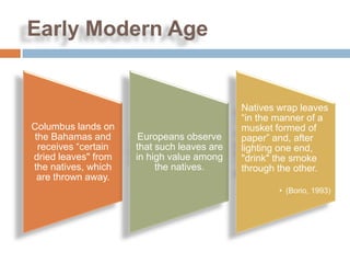 Early Modern Age


                                            Natives wrap leaves
                                            “in the manner of a
Columbus lands on                           musket formed of
the Bahamas and       Europeans observe     paper” and, after
 receives “certain   that such leaves are   lighting one end,
dried leaves" from   in high value among    "drink" the smoke
the natives, which        the natives.      through the other.
 are thrown away.
                                                    • (Borio, 1993)
 