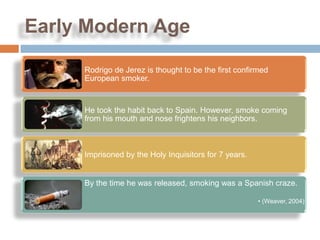 Early Modern Age

     Rodrigo de Jerez is thought to be the first confirmed
     European smoker.


     He took the habit back to Spain. However, smoke coming
     from his mouth and nose frightens his neighbors.



     Imprisoned by the Holy Inquisitors for 7 years.


     By the time he was released, smoking was a Spanish craze.

                                                       • (Weaver, 2004)
 