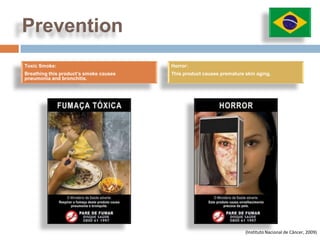 Prevention
Toxic Smoke:                            Horror:
Breathing this product’s smoke causes   This product causes premature skin aging.
pneumonia and bronchitis.




                                                                      (Instituto Nacional de Câncer, 2009)
 