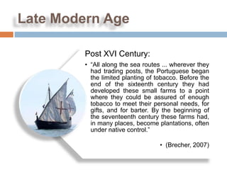 Late Modern Age

         Post XVI Century:
         • “All along the sea routes ... wherever they
           had trading posts, the Portuguese began
           the limited planting of tobacco. Before the
           end of the sixteenth century they had
           developed these small farms to a point
           where they could be assured of enough
           tobacco to meet their personal needs, for
           gifts, and for barter. By the beginning of
           the seventeenth century these farms had,
           in many places, become plantations, often
           under native control.”

                                    • (Brecher, 2007)
 