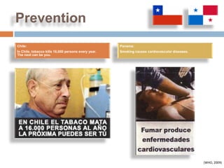 Prevention
Chile:                                               Panama:
In Chile, tobacco kills 16,000 persons every year.   Smoking causes cardiovascular diseases.
The next can be you.




                                                                                               (WHO, 2009)
 