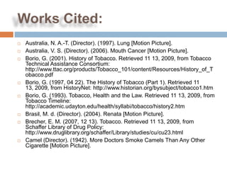 Works Cited:
   Australia, N. A.-T. (Director). (1997). Lung [Motion Picture].
   Australia, V. S. (Director). (2006). Mouth Cancer [Motion Picture].
   Borio, G. (2001). History of Tobacco. Retrieved 11 13, 2009, from Tobacco
    Technical Assistance Consortium:
    http://www.ttac.org/products/Tobacco_101/content/Resources/History_of_T
    obacco.pdf
   Borio, G. (1997, 04 22). The History of Tobacco (Part 1). Retrieved 11
    13, 2009, from HistoryNet: http://www.historian.org/bysubject/tobacco1.htm
   Borio, G. (1993). Tobacco, Health and the Law. Retrieved 11 13, 2009, from
    Tobacco Timeline:
    http://academic.udayton.edu/health/syllabi/tobacco/history2.htm
   Brasil, M. d. (Director). (2004). Renata [Motion Picture].
   Brecher, E. M. (2007, 12 13). Tobacco. Retrieved 11 13, 2009, from
    Schaffer Library of Drug Policy:
    http://www.druglibrary.org/schaffer/Library/studies/cu/cu23.html
   Camel (Director). (1942). More Doctors Smoke Camels Than Any Other
    Cigarette [Motion Picture].
 