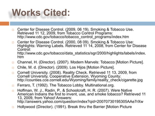 Works Cited:
   Center for Disease Control. (2009, 06 19). Smoking & Tobacco Use.
    Retrieved 11 12, 2009, from Tobacco Control Programs:
    http://www.cdc.gov/tobacco/tobacco_control_programs/index.htm
   Center for Disease Control. (2000, 08 09). Smoking & Tobacco Use:
    Highlights: Warning Labels. Retrieved 11 14, 2008, from Center for Disease
    Control:
    http://www.cdc.gov/tobacco/data_statistics/sgr/2000/highlights/labels/index.
    htm
   Channel, H. (Director). (2007). Modern Marvels: Tobacco [Motion Picture].
   Chile, M. d. (Director). (2009). Los Hijos [Motion Picture].
   Cornell University. (2008). Reality Check. Retrieved 11 13, 2009, from
    Cornell University, Cooperative Extension, Wyoming County:
    http://counties.cce.cornell.edu/Wyoming/family/reality_check/cigarette.jpg
   Ferraro, T. (1992). The Tobacco Lobby. Multinational.org.
   Hoffman, W. J., Radin, P., & Schoolcraft, H. R. (2007). Were Native
    American Indians the first to invent, use, and smoke tobacco? Retrieved 11
    13, 2009, from Yahoo! Answers:
    http://answers.yahoo.com/question/index?qid=20070730195305AAe7rXw
   Hollywood (Director). (1991). Break thru the Barrier [Motion Picture
 