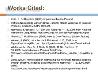Works Cited:
   India, C. P. (Director). (2009). Impotence [Motion Picture].
   Instituto Nacional de Câncer (Brazil). (2009). Health Warnings on Tobacco
    Products. Brasília: Ministry of Health.
   Norman A. Krasnegor, P. (1979, 08). Retrieved 11 14, 2009, from National
    Institute on Drug Abuse: http://www.nida.nih.gov/pdf/monographs/26.pdf
   Tobacco, T. M. (Director). (2007). How to Grow Tobacco [Motion Picture].
   Weaver, J. (2004). Nic- the Habi. Retrieved 11 13, 2009, from
    Cigarettesmokingkills.com: http://cigarettesmokingkills.com/Timeline.html
   Whiteman, M., Day, S., & Nash, S. (2007, 11 18). Retrieved 11
    13, 2009, from Indigenous Peoples Task Force:
    http://www.indigenouspeoplestf.org/toolkit/traditional_use/kfai_18nov2007.p
    df
   WHO. (2009). Mayo report on addressing the worldwide tobacco epidemic
    through effective, evidence-based treatment. Retrieved 11 13, 2009, from
    WHO:
    http://www.who.int/tobacco/resources/publications/mayo/en/index.html
 