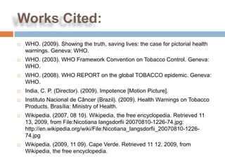 Works Cited:
   WHO. (2009). Showing the truth, saving lives: the case for pictorial health
    warnings. Geneva: WHO.
   WHO. (2003). WHO Framework Convention on Tobacco Control. Geneva:
    WHO.
   WHO. (2008). WHO REPORT on the global TOBACCO epidemic. Geneva:
    WHO.
   India, C. P. (Director). (2009). Impotence [Motion Picture].
   Instituto Nacional de Câncer (Brazil). (2009). Health Warnings on Tobacco
    Products. Brasília: Ministry of Health.
   Wikipedia. (2007, 08 10). Wikipedia, the free encyclopedia. Retrieved 11
    13, 2009, from File:Nicotiana langsdorfii 20070810-1226-74.jpg:
    http://en.wikipedia.org/wiki/File:Nicotiana_langsdorfii_20070810-1226-
    74.jpg
   Wikipedia. (2009, 11 09). Cape Verde. Retrieved 11 12, 2009, from
    Wikipedia, the free encyclopedia.
 