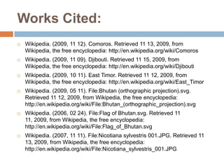 Works Cited:
   Wikipedia. (2009, 11 12). Comoros. Retrieved 11 13, 2009, from
    Wikipedia, the free encyclopedia: http://en.wikipedia.org/wiki/Comoros
   Wikipedia. (2009, 11 09). Djibouti. Retrieved 11 15, 2009, from
    Wikipedia, the free encyclopedia: http://en.wikipedia.org/wiki/Djibouti
   Wikipedia. (2009, 10 11). East Timor. Retrieved 11 12, 2009, from
    Wikipedia, the free encyclopedia: http://en.wikipedia.org/wiki/East_Timor
   Wikipedia. (2009, 05 11). File:Bhutan (orthographic projection).svg.
    Retrieved 11 12, 2009, from Wikipedia, the free encyclopedia:
    http://en.wikipedia.org/wiki/File:Bhutan_(orthographic_projection).svg
   Wikipedia. (2006, 02 24). File:Flag of Bhutan.svg. Retrieved 11
    11, 2009, from Wikipedia, the free encyclopedia:
    http://en.wikipedia.org/wiki/File:Flag_of_Bhutan.svg
   Wikipedia. (2007, 11 11). File:Nicotiana sylvestris 001.JPG. Retrieved 11
    13, 2009, from Wikipedia, the free encyclopedia:
    http://en.wikipedia.org/wiki/File:Nicotiana_sylvestris_001.JPG
 