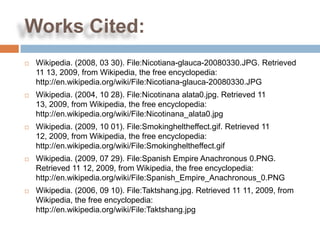 Works Cited:
   Wikipedia. (2008, 03 30). File:Nicotiana-glauca-20080330.JPG. Retrieved
    11 13, 2009, from Wikipedia, the free encyclopedia:
    http://en.wikipedia.org/wiki/File:Nicotiana-glauca-20080330.JPG
   Wikipedia. (2004, 10 28). File:Nicotinana alata0.jpg. Retrieved 11
    13, 2009, from Wikipedia, the free encyclopedia:
    http://en.wikipedia.org/wiki/File:Nicotinana_alata0.jpg
   Wikipedia. (2009, 10 01). File:Smokingheltheffect.gif. Retrieved 11
    12, 2009, from Wikipedia, the free encyclopedia:
    http://en.wikipedia.org/wiki/File:Smokingheltheffect.gif
   Wikipedia. (2009, 07 29). File:Spanish Empire Anachronous 0.PNG.
    Retrieved 11 12, 2009, from Wikipedia, the free encyclopedia:
    http://en.wikipedia.org/wiki/File:Spanish_Empire_Anachronous_0.PNG
   Wikipedia. (2006, 09 10). File:Taktshang.jpg. Retrieved 11 11, 2009, from
    Wikipedia, the free encyclopedia:
    http://en.wikipedia.org/wiki/File:Taktshang.jpg
 