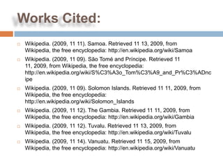 Works Cited:
   Wikipedia. (2009, 11 11). Samoa. Retrieved 11 13, 2009, from
    Wikipedia, the free encyclopedia: http://en.wikipedia.org/wiki/Samoa
   Wikipedia. (2009, 11 09). São Tomé and Príncipe. Retrieved 11
    11, 2009, from Wikipedia, the free encyclopedia:
    http://en.wikipedia.org/wiki/S%C3%A3o_Tom%C3%A9_and_Pr%C3%ADnc
    ipe
   Wikipedia. (2009, 11 09). Solomon Islands. Retrieved 11 11, 2009, from
    Wikipedia, the free encyclopedia:
    http://en.wikipedia.org/wiki/Solomon_Islands
   Wikipedia. (2009, 11 12). The Gambia. Retrieved 11 11, 2009, from
    Wikipedia, the free encyclopedia: http://en.wikipedia.org/wiki/Gambia
   Wikipedia. (2009, 11 12). Tuvalu. Retrieved 11 13, 2009, from
    Wikipedia, the free encyclopedia: http://en.wikipedia.org/wiki/Tuvalu
   Wikipedia. (2009, 11 14). Vanuatu. Retrieved 11 15, 2009, from
    Wikipedia, the free encyclopedia: http://en.wikipedia.org/wiki/Vanuatu
 