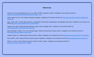 Referencias
Álvarez Lami, Luis; Bermúdez Mendoza, Ana C. (jun. 2008). AFASIAS. Logopedia y Foniatría. Consultados el 5 de noviembre del 2021 de
https://www.sld.cu/galerias/pdf/sitios/rehabilitacion-logo/afasias_1.pdf
Galindo, Melissa. (22 mar. 2018). Afasias. Patologías del lenguaje. Consultado el 5 de noviembre del 2021 de http://bornbrain.blogspot.com/2018/03/patologias-del-
lenguaje.html
Otero, Cristina. (2021). Tipos de Afasia: Definición y características. Neurociencias, Neuropsicología, Psicopatología. Neuro-Class. Consultado el 5 de noviembre del
2021 de https://neuro-class.com/afasia-o-tipos-y-caracteristicas/
Figueroba, Alex. (2021). Afasia transcortical (sensorial, motora y mixta). Psicología clínica. Consultado el 5 de noviembre del 2021 de
https://psicologiaymente.com/clinica/afasia-transcortical
Quispe Montenegro, Esteban. (9 nov. 2014). Neuropsicologia - Afasia de Broca (Archivo de video). Youtube. Consultados el 5 de noviembre del 2021 de
https://www.youtube.com/watch?v=wixNU-j7PGU
rickard0o. (23 feb. 2011). Afasia nominal (Archivo de video). Youtube. Consultados el 5 de noviembre del 2021 de https://www.youtube.com/watch?v=S_ekbkVgwUE
RAUL ESPERT. (2010). Afasia de Wernicke (Archivo de video). Dailymotion. Consultados el 5 de noviembre del 2021 de https://www.dailymotion.com/video/xdl13i
Morrison, Jim. (23 oct. 2013). Afasia de conduccion (Archivo de video). Youtube. Consultados el 5 de noviembre del 2021 de
https://www.youtube.com/watch?v=FfX_uZAd8rg
 