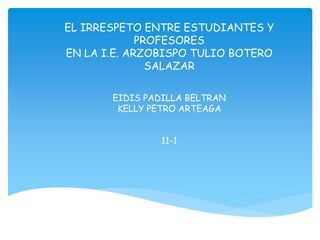 EL IRRESPETO ENTRE ESTUDIANTES Y
PROFESORES
EN LA I.E. ARZOBISPO TULIO BOTERO
SALAZAR
EIDIS PADILLA BELTRAN
KELLY PETRO ARTEAGA
11-1
 