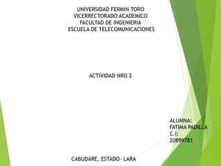 UNIVERSIDAD FERMIN TORO
VICERRECTORADO ACADEMICO
FACULTAD DE INGENIERIA
ESCUELA DE TELECOMUNICACIONES
ACTIVIDAD NRO 2
ALUMNA:
FATIMA PADILLA
C.I:
20899781
CABUDARE, ESTADO- LARA
 