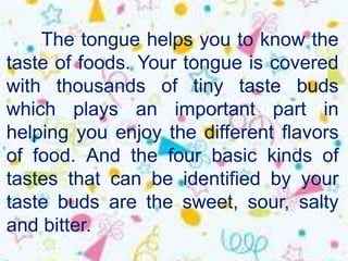 The tongue helps you to know the
taste of foods. Your tongue is covered
with thousands of tiny taste buds
which plays an important part in
helping you enjoy the different flavors
of food. And the four basic kinds of
tastes that can be identified by your
taste buds are the sweet, sour, salty
and bitter.
 