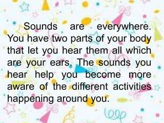 Sounds are everywhere.
You have two parts of your body
that let you hear them all which
are your ears. The sounds you
hear help you become more
aware of the different activities
happening around you.
 