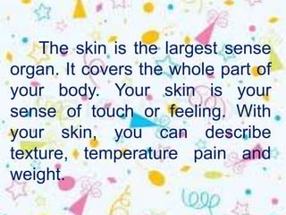 The skin is the largest sense
organ. It covers the whole part of
your body. Your skin is your
sense of touch or feeling. With
your skin, you can describe
texture, temperature pain and
weight.
 