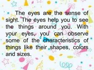 The eyes are the sense of
sight. The eyes help you to see
the things around you. With
your eyes, you can observe
some of the characteristics of
things like their shapes, colors
and sizes.
 